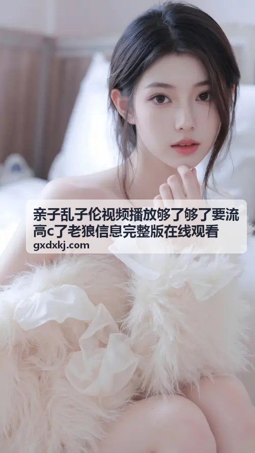 亲子乱子伦视频播放够了够了要流高c了老狼信息完整版在线观看 - 热门视频合集